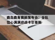 开云体育网页版-鹿岛鹿角赛前发布会：全队信心满满迎战卡尔蒂斯