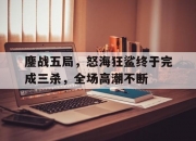 开云体育电脑版-鏖战五局，怒海狂鲨终于完成三杀，全场高潮不断