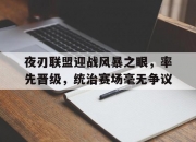 开云体育电脑版-夜刃联盟迎战风暴之眼，率先晋级，统治赛场毫无争议