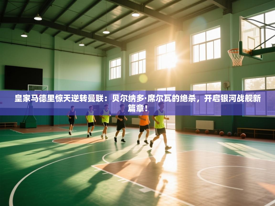 皇家马德里惊天逆转曼联：贝尔纳多·席尔瓦的绝杀，开启银河战舰新篇章！