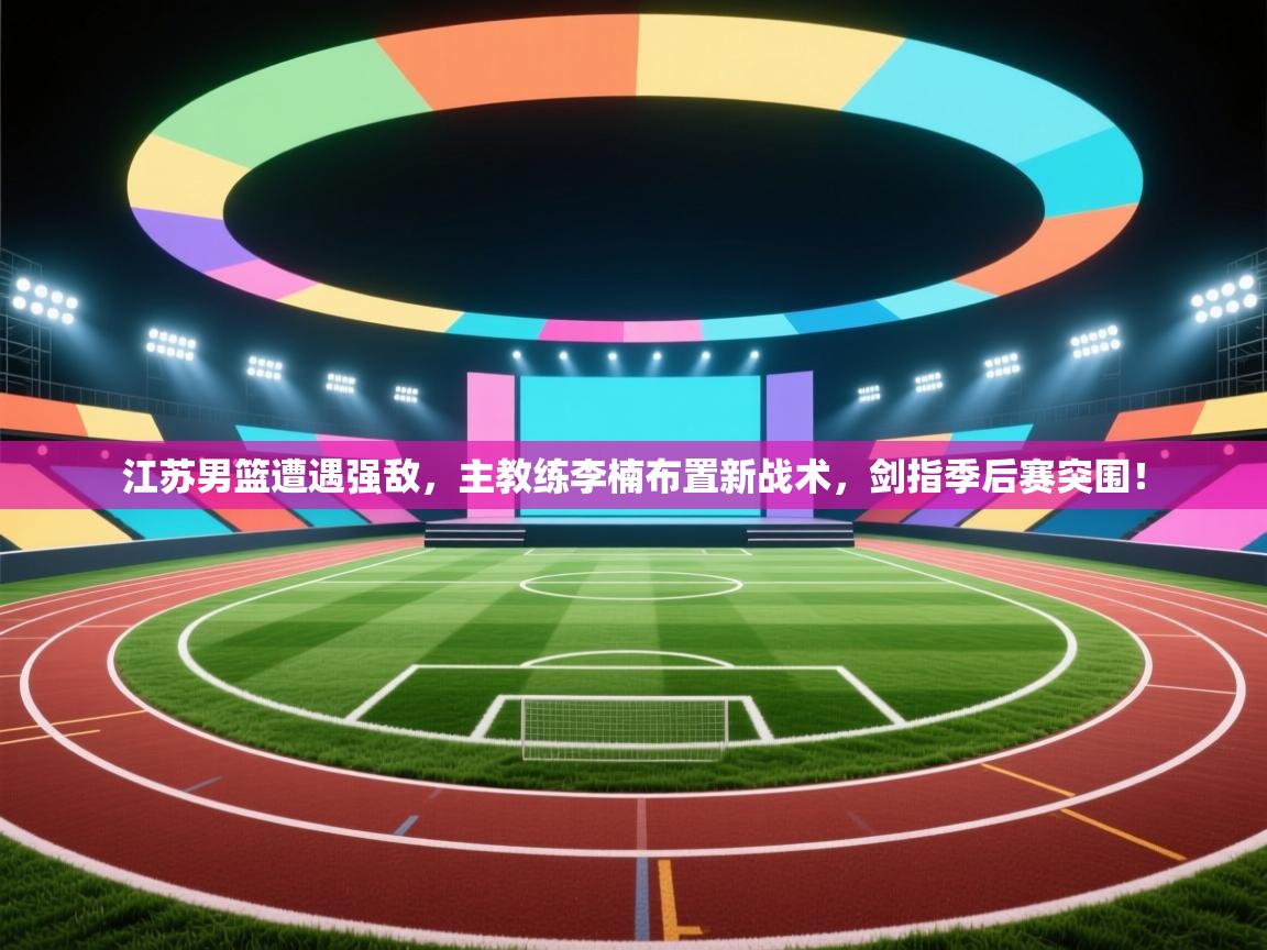 江苏男篮遭遇强敌，主教练李楠布置新战术，剑指季后赛突围！  第2张