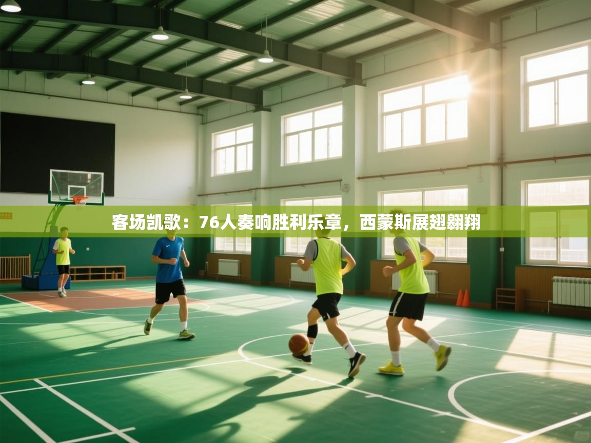 客场凯歌：76人奏响胜利乐章，西蒙斯展翅翱翔