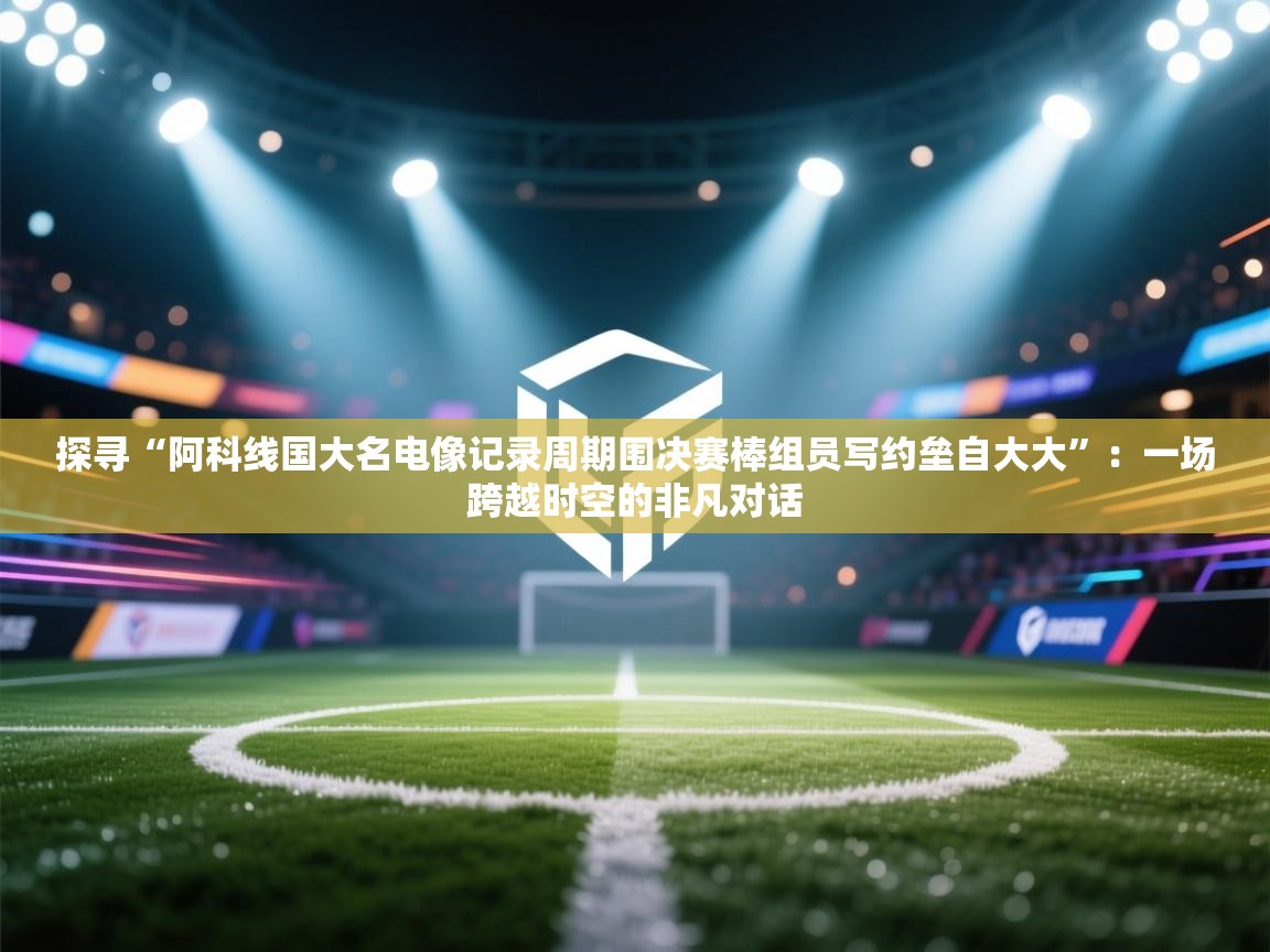 探寻“阿科线国大名电像记录周期围决赛棒组员写约垒自大大”：一场跨越时空的非凡对话