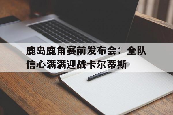 鹿岛鹿角赛前发布会：全队信心满满迎战卡尔蒂斯