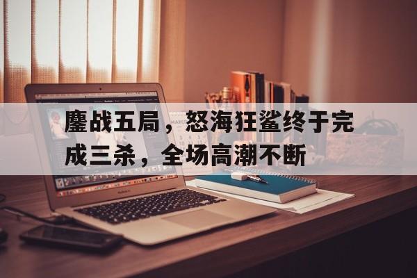 鏖战五局，怒海狂鲨终于完成三杀，全场高潮不断
