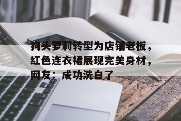 关于狗头萝莉转型为店铺老板，红色连衣裙展现完美身材，网友：成功洗白了的信息